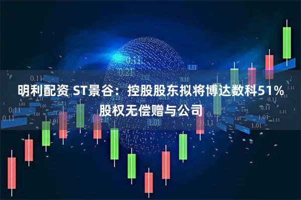 明利配资 ST景谷：控股股东拟将博达数科51%股权无偿赠与公司