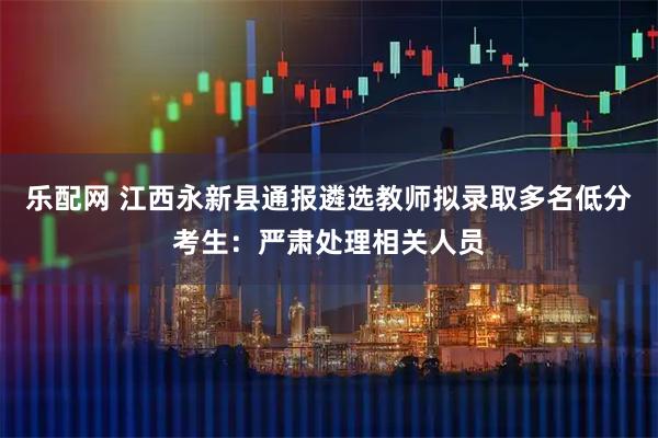 乐配网 江西永新县通报遴选教师拟录取多名低分考生：严肃处理相关人员