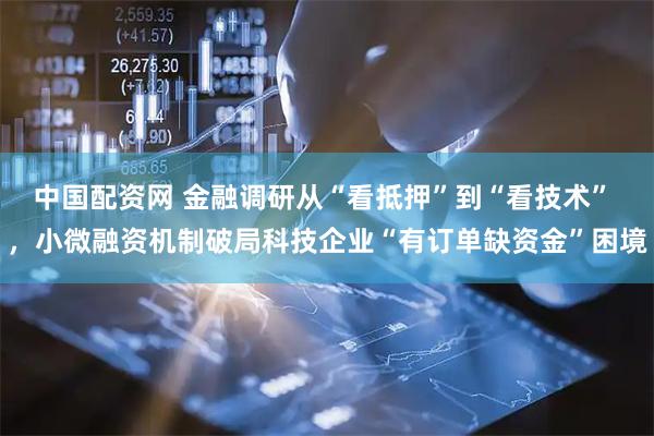 中国配资网 金融调研从“看抵押”到“看技术” ，小微融资机制破局科技企业“有订单缺资金”困境