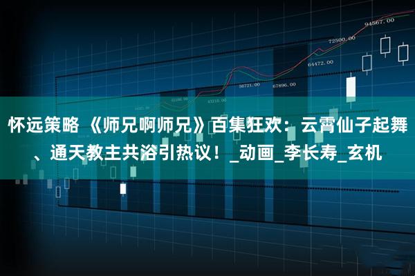 怀远策略 《师兄啊师兄》百集狂欢：云霄仙子起舞、通天教主共浴引热议！_动画_李长寿_玄机
