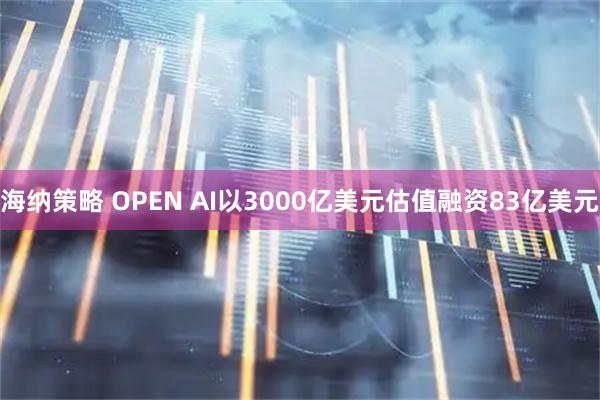 海纳策略 OPEN AI以3000亿美元估值融资83亿美元