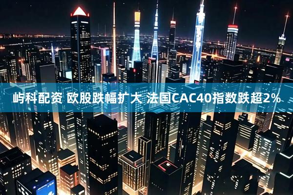 屿科配资 欧股跌幅扩大 法国CAC40指数跌超2%