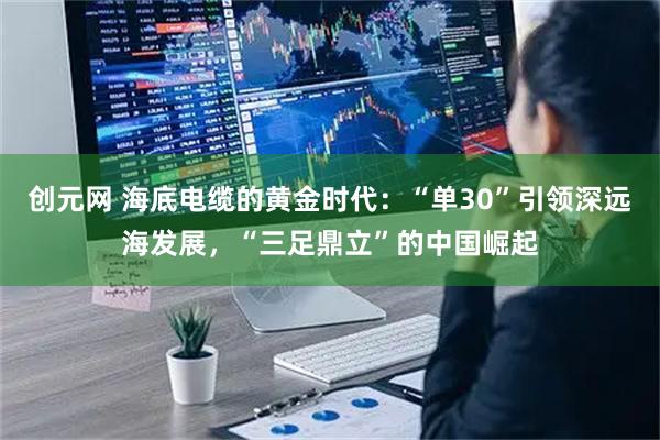 创元网 海底电缆的黄金时代：“单30”引领深远海发展，“三足鼎立”的中国崛起