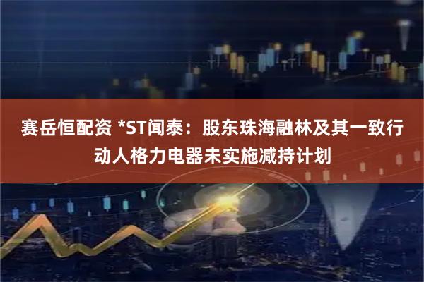 赛岳恒配资 *ST闻泰：股东珠海融林及其一致行动人格力电器未实施减持计划