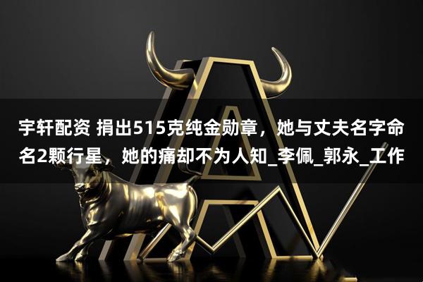 宇轩配资 捐出515克纯金勋章，她与丈夫名字命名2颗行星，她的痛却不为人知_李佩_郭永_工作