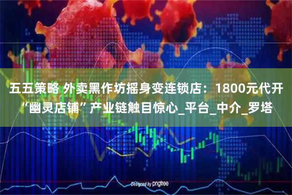 五五策略 外卖黑作坊摇身变连锁店：1800元代开“幽灵店铺”产业链触目惊心_平台_中介_罗塔