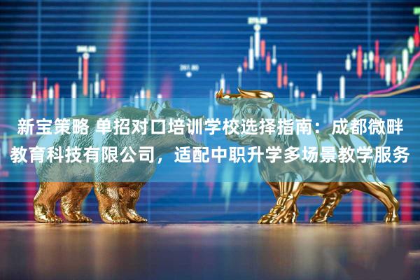 新宝策略 单招对口培训学校选择指南：成都微畔教育科技有限公司，适配中职升学多场景教学服务