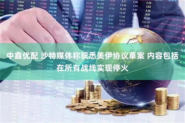 中鑫优配 沙特媒体称获悉美伊协议草案 内容包括在所有战线实现停火