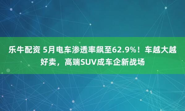 乐牛配资 5月电车渗透率飙至62.9%！车越大越好卖，高端SUV成车企新战场
