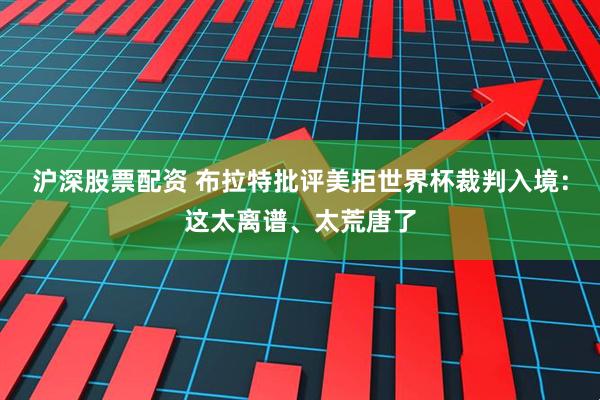 沪深股票配资 布拉特批评美拒世界杯裁判入境：这太离谱、太荒唐了