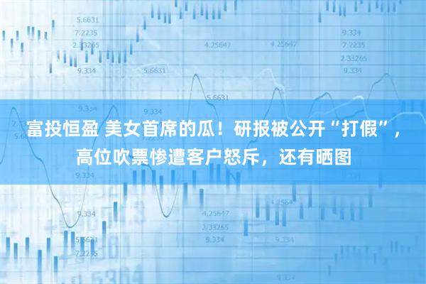 富投恒盈 美女首席的瓜！研报被公开“打假”，高位吹票惨遭客户怒斥，还有晒图