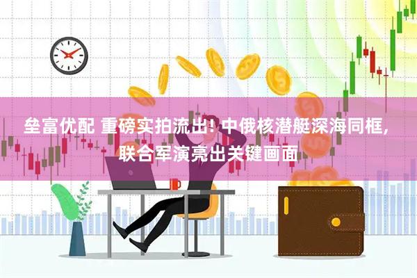 垒富优配 重磅实拍流出! 中俄核潜艇深海同框, 联合军演亮出关键画面