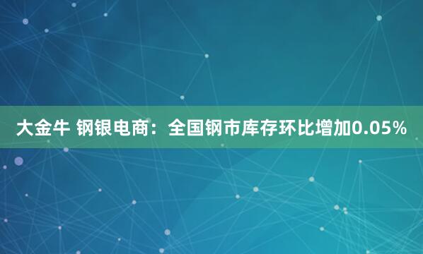 大金牛 钢银电商：全国钢市库存环比增加0.05%