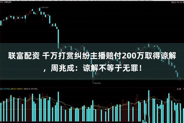 联富配资 千万打赏纠纷主播赔付200万取得谅解，周兆成：谅解不等于无罪！