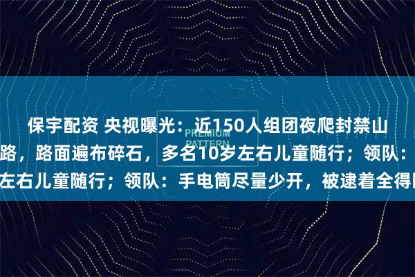 保宇配资 央视曝光：近150人组团夜爬封禁山峰，为规避检查绕行野路，路面遍布碎石，多名10岁左右儿童随行；领队：手电筒尽量少开，被逮着全得回去